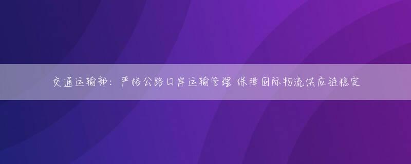 交通运输部：严格公路口岸运输管理 保障国际物流供应链稳定